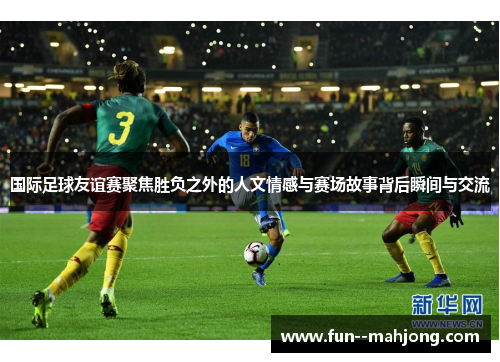 国际足球友谊赛聚焦胜负之外的人文情感与赛场故事背后瞬间与交流 国际足球友谊赛聚焦胜负之外的人文情感与赛场故事背后瞬间与交流