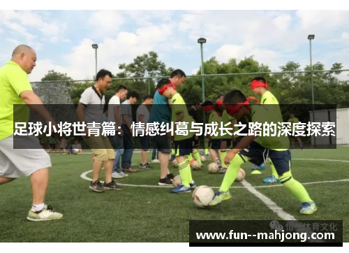 足球小将世青篇:情感纠葛与成长之路的深度探索 足球小将世青篇:情感纠葛与成长之路的深度探索