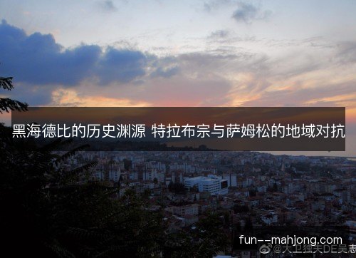黑海德比的历史渊源 特拉布宗与萨姆松的地域对抗 黑海德比的历史渊源 特拉布宗与萨姆松的地域对抗